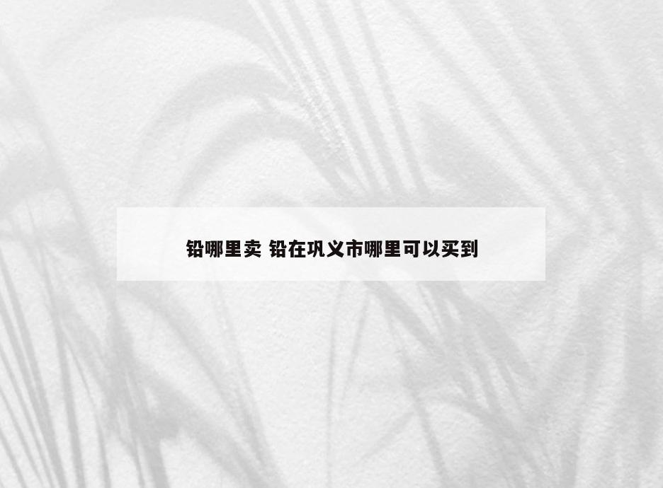 铅哪里卖 铅在巩义市哪里可以买到