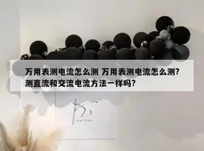 万用表测电流怎么测 万用表测电流怎么测?测直流和交流电流方法一样吗?