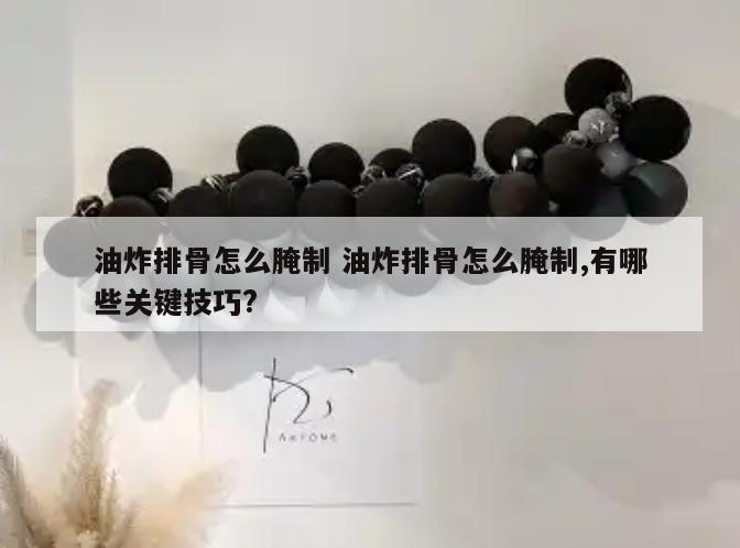 油炸排骨怎么腌制 油炸排骨怎么腌制,有哪些关键技巧?