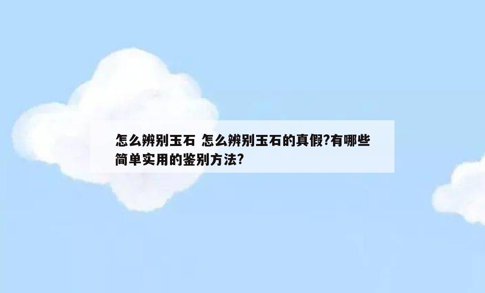 怎么辨别玉石 怎么辨别玉石的真假?有哪些简单实用的鉴别方法?