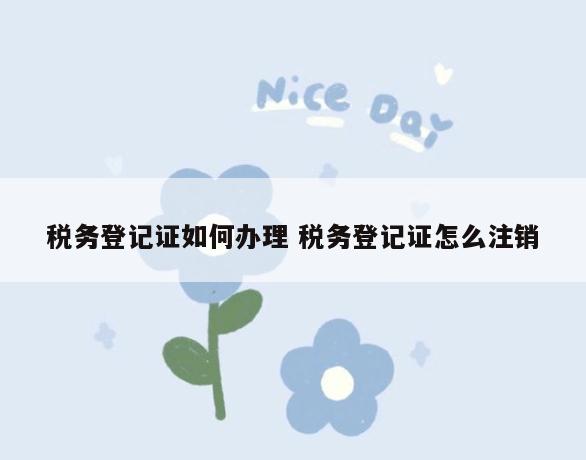 税务登记证如何办理 税务登记证怎么注销