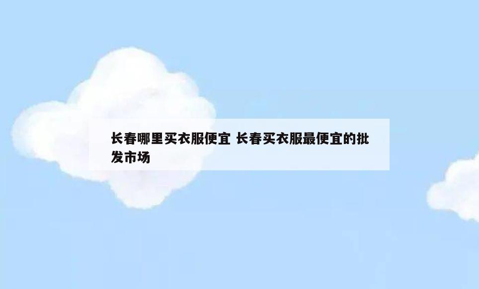 长春哪里买衣服便宜 长春买衣服最便宜的批发市场
